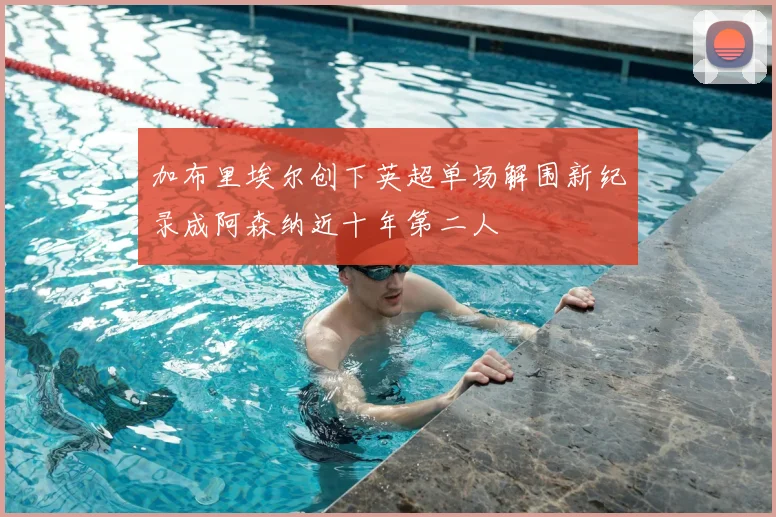 加布里埃尔创下英超单场解围新纪录成阿森纳近十年第二人