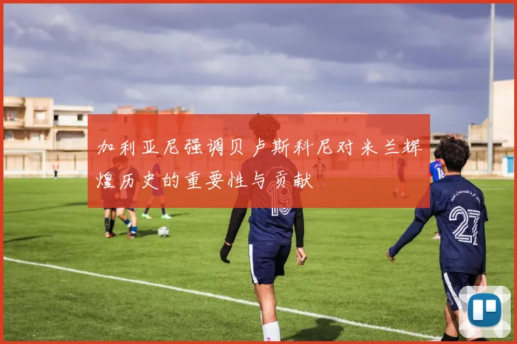 加利亚尼强调贝卢斯科尼对米兰辉煌历史的重要性与贡献