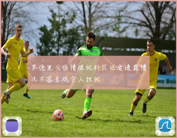 罗德里戈伤情堪忧科贝记者透露情况不容乐观令人担忧
