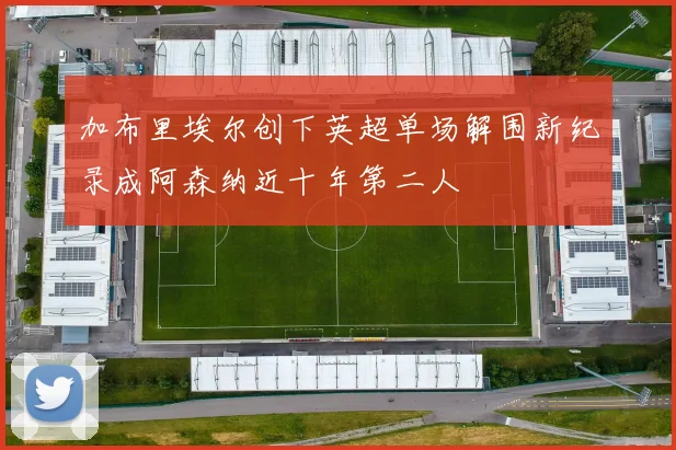加布里埃尔创下英超单场解围新纪录成阿森纳近十年第二人