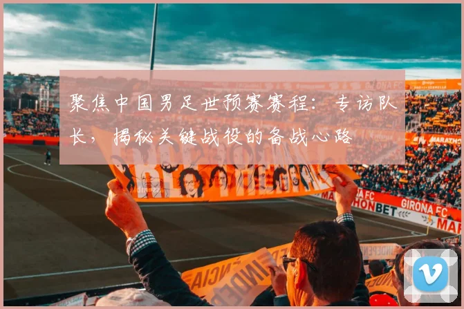 聚焦中国男足世预赛赛程：专访队长，揭秘关键战役的备战心路