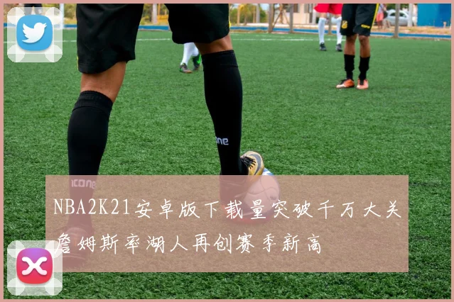 NBA2K21安卓版下载量突破千万大关詹姆斯率湖人再创赛季新高