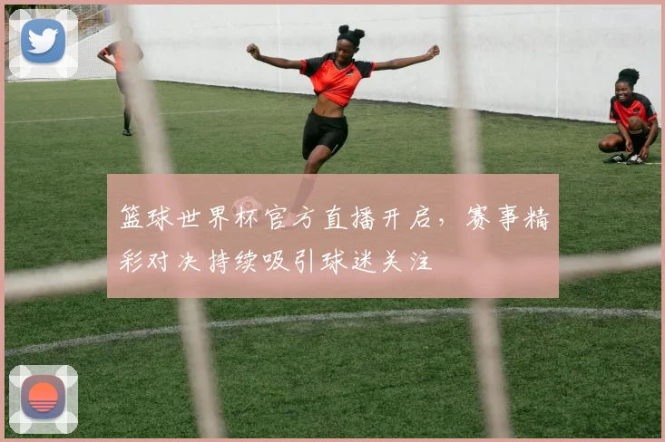篮球世界杯官方直播开启,赛事精彩对决持续吸引球迷关注