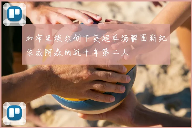 加布里埃尔创下英超单场解围新纪录成阿森纳近十年第二人