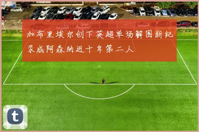 加布里埃尔创下英超单场解围新纪录成阿森纳近十年第二人