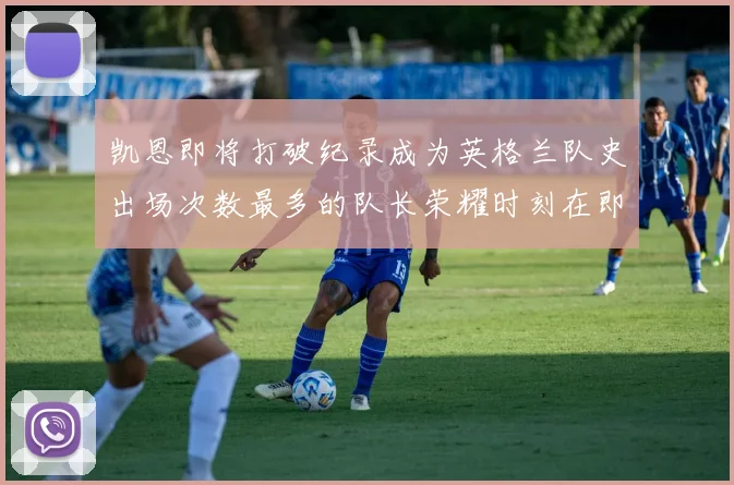 凯恩即将打破纪录成为英格兰队史出场次数最多的队长荣耀时刻在即