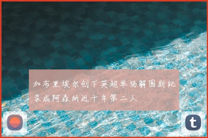 加布里埃尔创下英超单场解围新纪录成阿森纳近十年第二人
