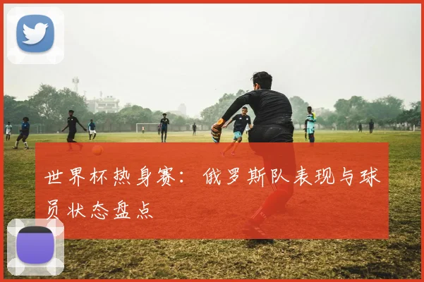 世界杯热身赛：俄罗斯队表现与球员状态盘点