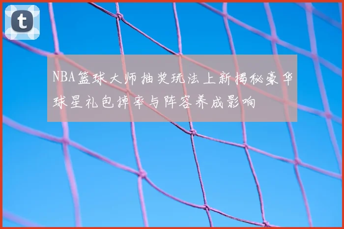 NBA篮球大师抽奖玩法上新揭秘豪华球星礼包掉率与阵容养成影响