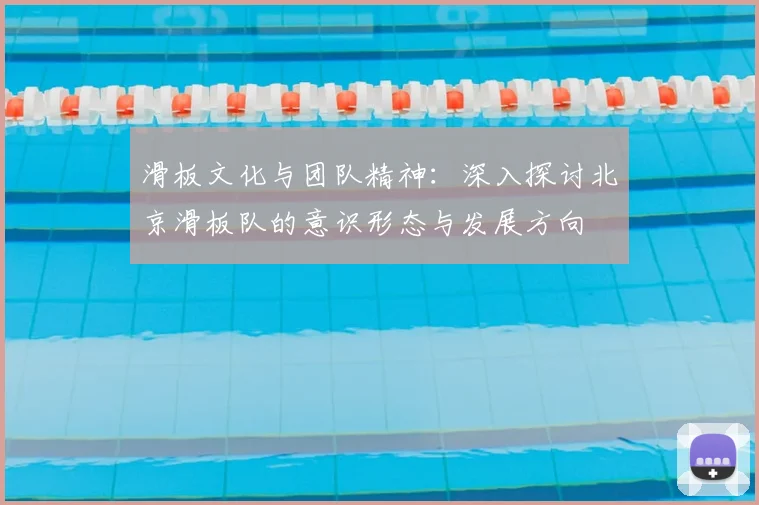 滑板文化与团队精神:深入探讨北京滑板队的意识形态与发展方向