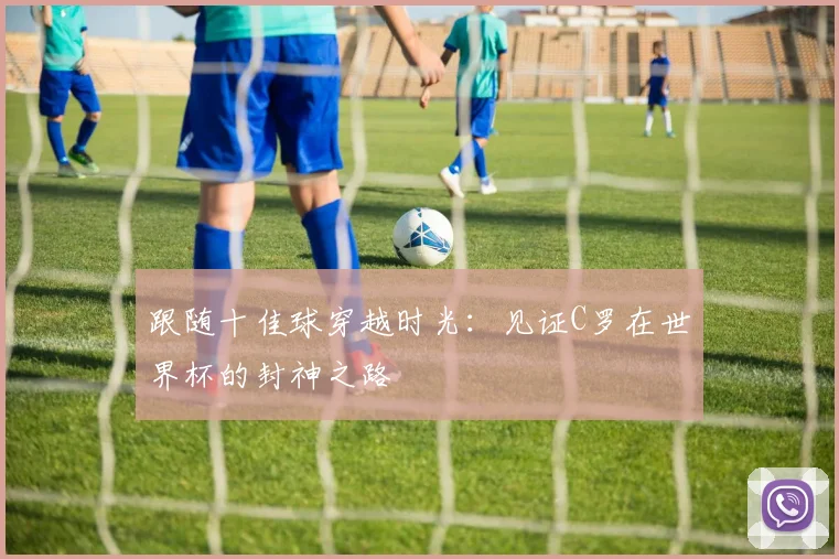 跟随十佳球穿越时光:见证C罗在世界杯的封神之路