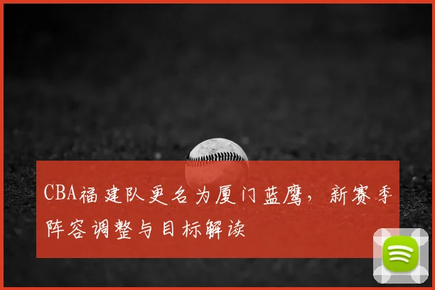 CBA福建队更名为厦门蓝鹰，新赛季阵容调整与目标解读