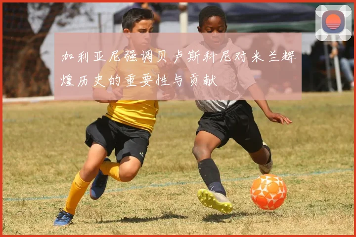 加利亚尼强调贝卢斯科尼对米兰辉煌历史的重要性与贡献