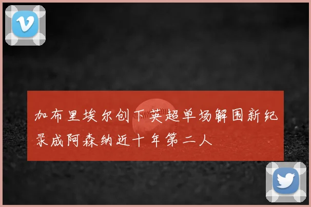 加布里埃尔创下英超单场解围新纪录成阿森纳近十年第二人