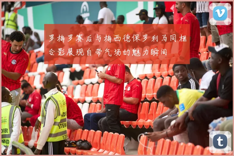 罗梅罗赛后与梅西德保罗利马同框合影展现自带气场的魅力瞬间