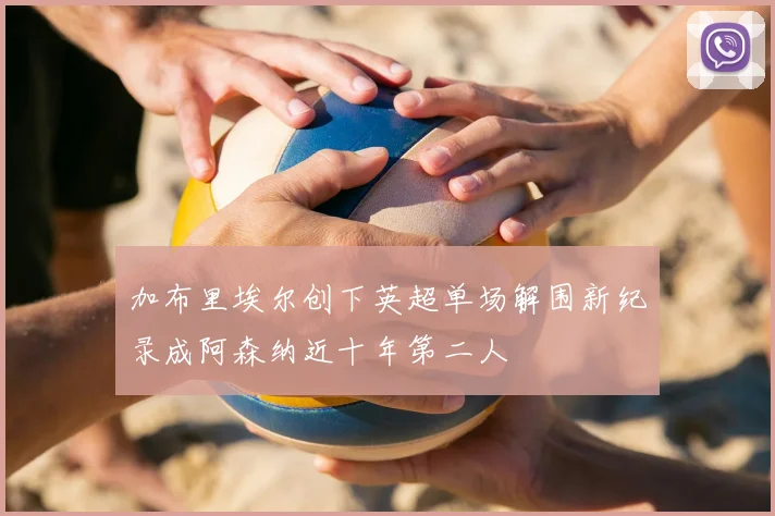 加布里埃尔创下英超单场解围新纪录成阿森纳近十年第二人