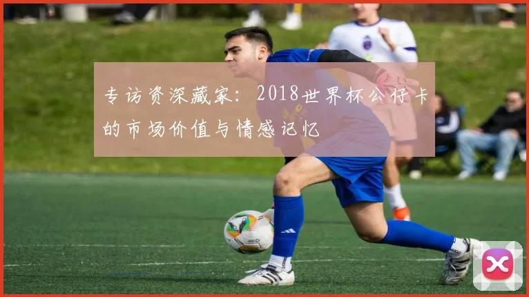 专访资深藏家：2018世界杯公仔卡的市场价值与情感记忆