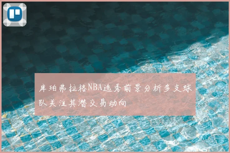 库珀弗拉格NBA选秀前景分析多支球队关注其潜交易动向