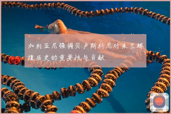 加利亚尼强调贝卢斯科尼对米兰辉煌历史的重要性与贡献