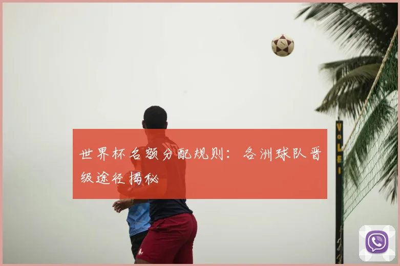 世界杯名额分配规则：各洲球队晋级途径揭秘
