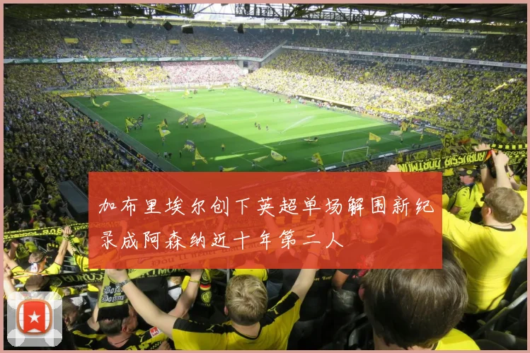 加布里埃尔创下英超单场解围新纪录成阿森纳近十年第二人