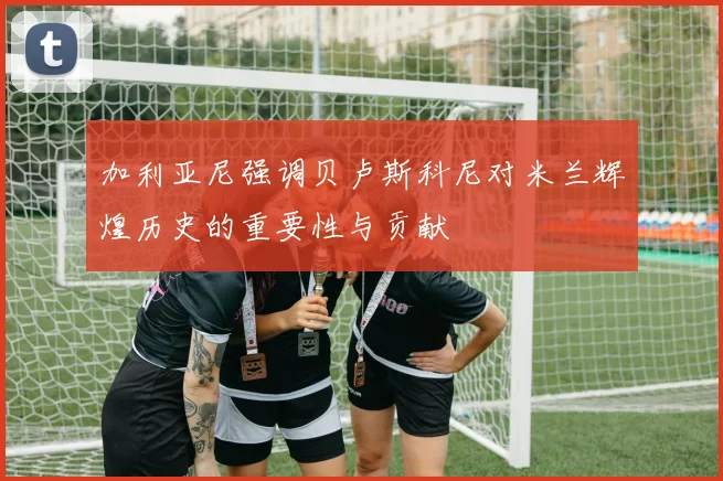 加利亚尼强调贝卢斯科尼对米兰辉煌历史的重要性与贡献