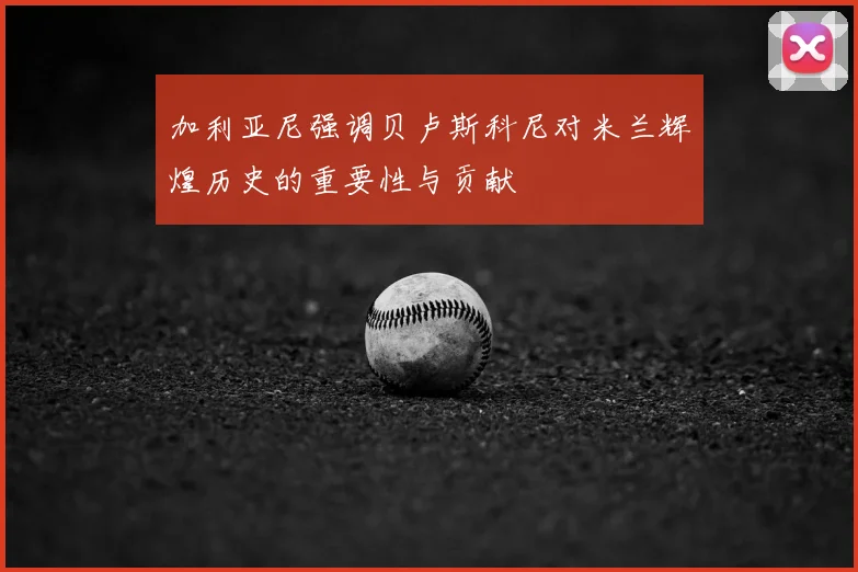 加利亚尼强调贝卢斯科尼对米兰辉煌历史的重要性与贡献