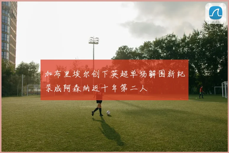 加布里埃尔创下英超单场解围新纪录成阿森纳近十年第二人