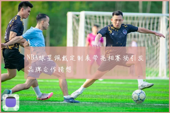NBA球星佩戴定制表带亮相赛场引发品牌合作猜想