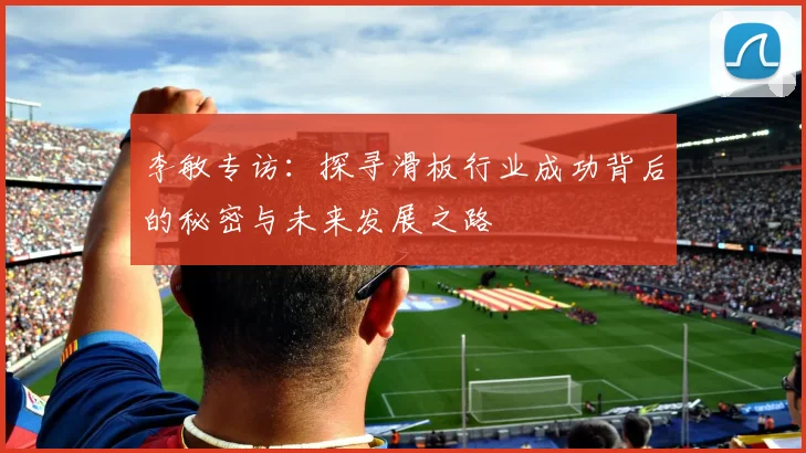 李敏专访：探寻滑板行业成功背后的秘密与未来发展之路