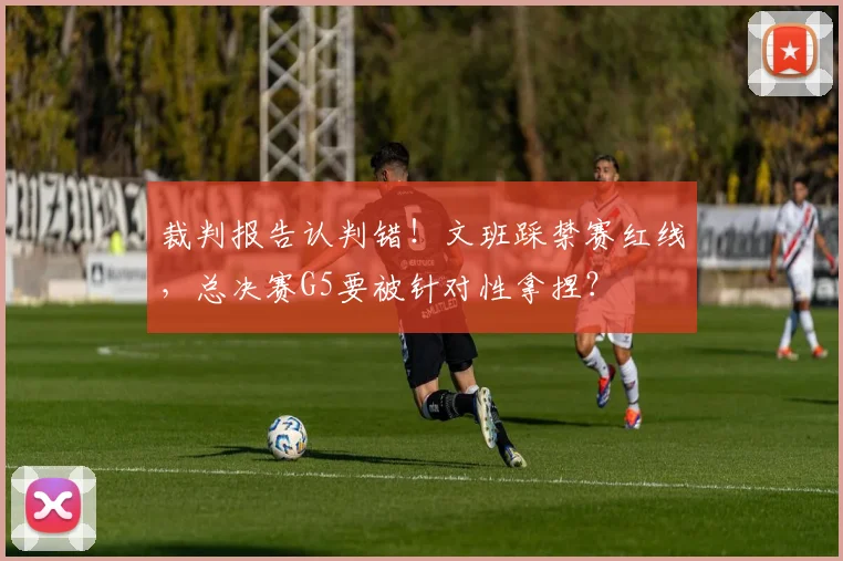 裁判报告认判错!文班踩禁赛红线,总决赛G5要被针对性拿捏?